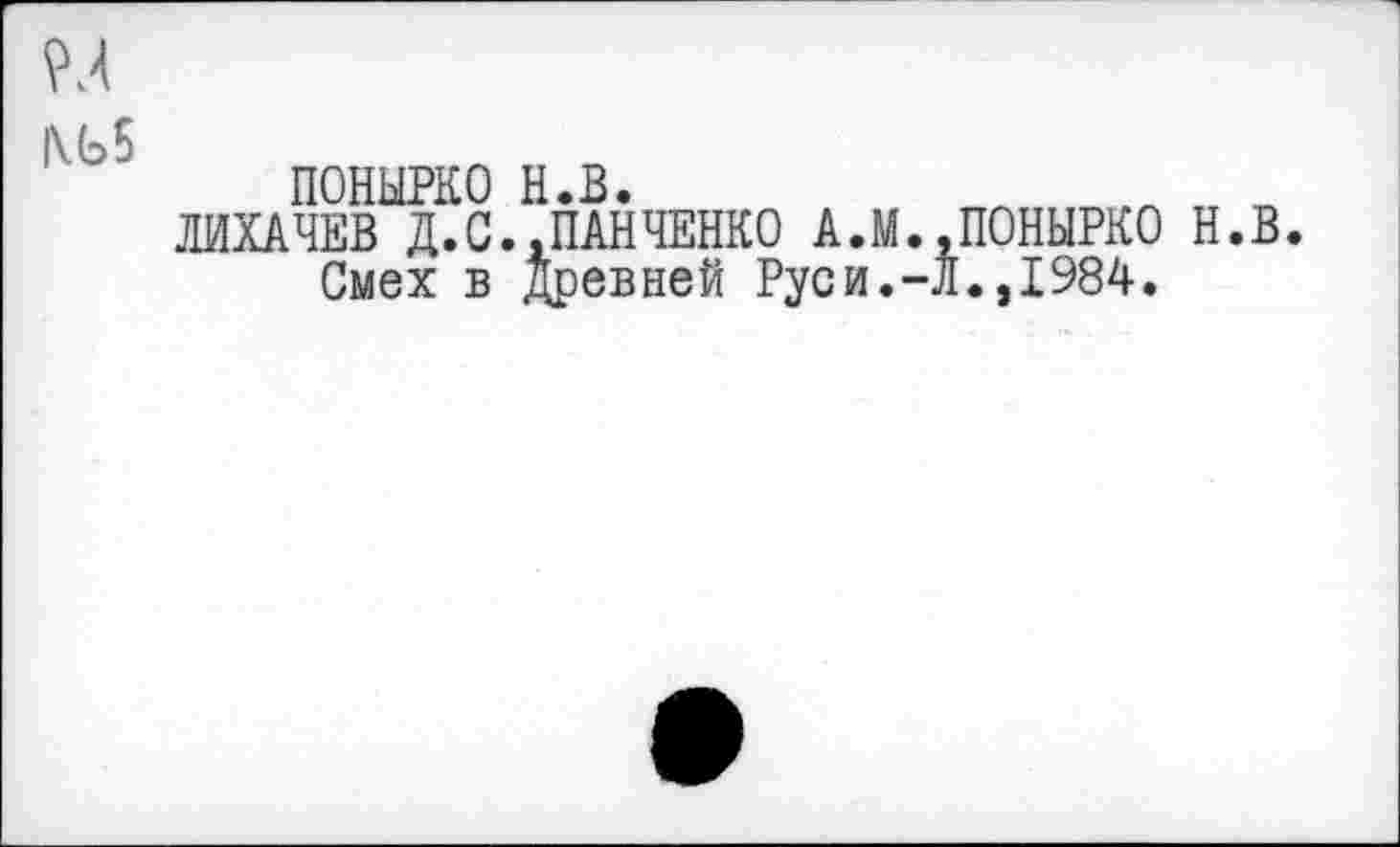 ﻿ПОНЫРКО н.в.	л „
ЛИХАЧЕВ Д.С..ПАНЧЕНКО А.М..ПОНЫРКО Н.В. Смех в Древней Руси.-Л.,1984.